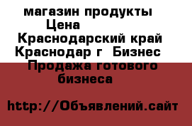 магазин продукты › Цена ­ 250 000 - Краснодарский край, Краснодар г. Бизнес » Продажа готового бизнеса   